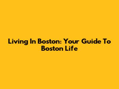 Living In Boston: Your Guide To Boston Life