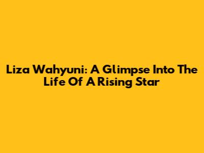 Liza Wahyuni: A Glimpse Into The Life Of A Rising Star