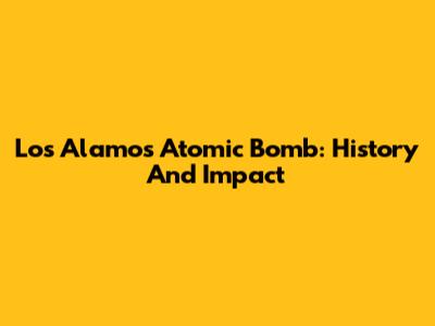 Los Alamos Atomic Bomb: History And Impact