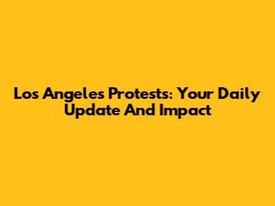 Los Angeles Protests: Your Daily Update And Impact