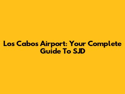 Los Cabos Airport: Your Complete Guide To SJD