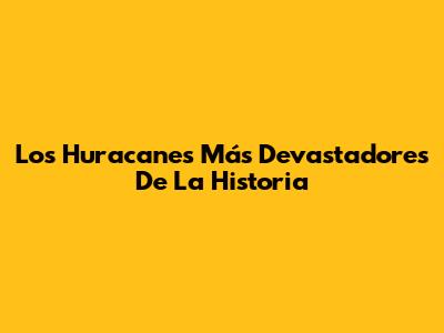 Los Huracanes Más Devastadores De La Historia