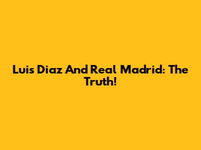 Luis Diaz And Real Madrid: The Truth!