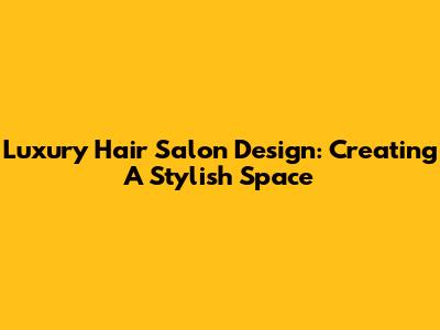 Luxury Hair Salon Design: Creating A Stylish Space