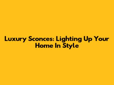 Luxury Sconces: Lighting Up Your Home In Style