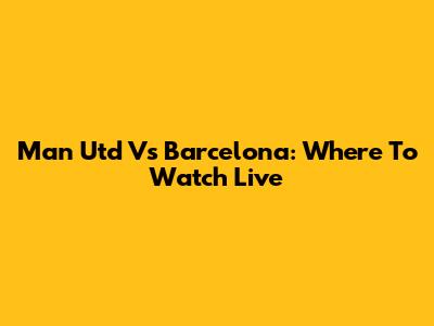 Man Utd Vs Barcelona: Where To Watch Live
