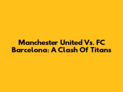 Manchester United Vs. FC Barcelona: A Clash Of Titans