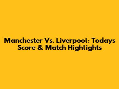 Manchester Vs. Liverpool: Today's Score & Match Highlights