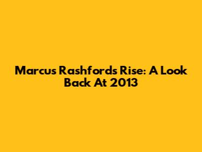Marcus Rashford's Rise: A Look Back At 2013