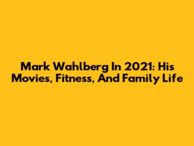 Mark Wahlberg In 2021: His Movies, Fitness, And Family Life