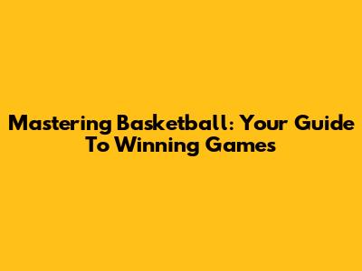 Mastering Basketball: Your Guide To Winning Games