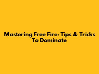 Mastering Free Fire: Tips & Tricks To Dominate