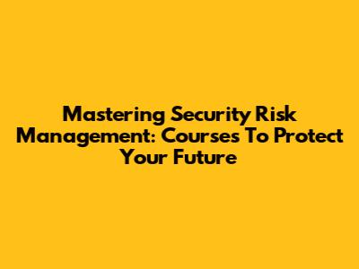Mastering Security Risk Management: Courses To Protect Your Future
