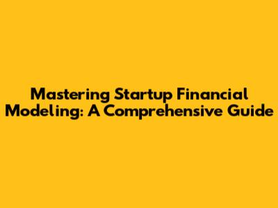 Mastering Startup Financial Modeling: A Comprehensive Guide