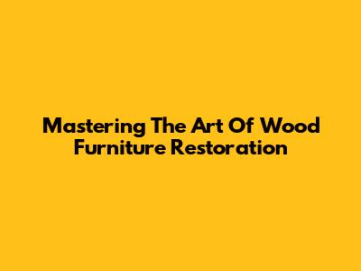 Mastering The Art Of Wood Furniture Restoration