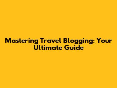 Mastering Travel Blogging: Your Ultimate Guide