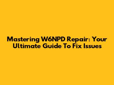 Mastering W6NPD Repair: Your Ultimate Guide To Fix Issues