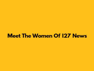 Meet The Women Of I27 News