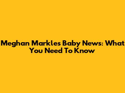 Meghan Markle's Baby News: What You Need To Know