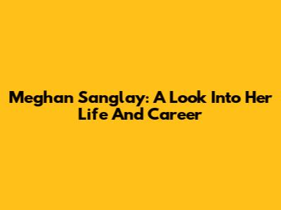 Meghan Sanglay: A Look Into Her Life And Career