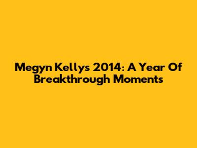 Megyn Kelly's 2014: A Year Of Breakthrough Moments