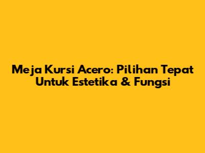 Meja Kursi Acero: Pilihan Tepat Untuk Estetika & Fungsi