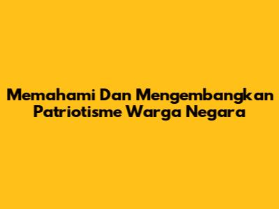 Memahami Dan Mengembangkan Patriotisme Warga Negara