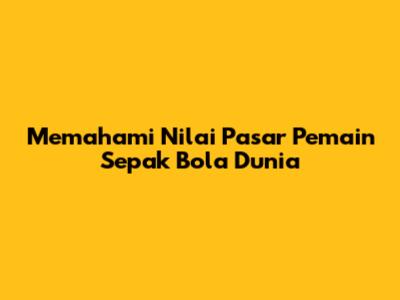 Memahami Nilai Pasar Pemain Sepak Bola Dunia