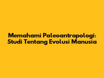 Memahami Paleoantropologi: Studi Tentang Evolusi Manusia