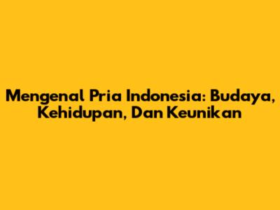 Mengenal Pria Indonesia: Budaya, Kehidupan, Dan Keunikan