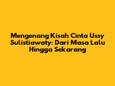 Mengenang Kisah Cinta Ussy Sulistiawaty: Dari Masa Lalu Hingga Sekarang
