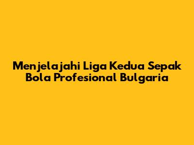 Menjelajahi Liga Kedua Sepak Bola Profesional Bulgaria