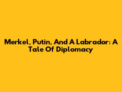 Merkel, Putin, And A Labrador: A Tale Of Diplomacy