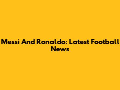 Messi And Ronaldo: Latest Football News