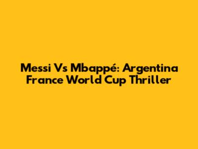 Messi Vs Mbappé: Argentina France World Cup Thriller