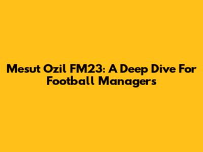 Mesut Ozil FM23: A Deep Dive For Football Managers