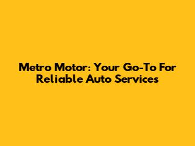 Metro Motor: Your Go-To For Reliable Auto Services