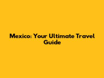 Mexico: Your Ultimate Travel Guide