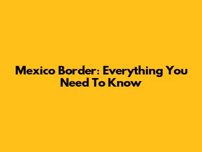 Mexico Border: Everything You Need To Know