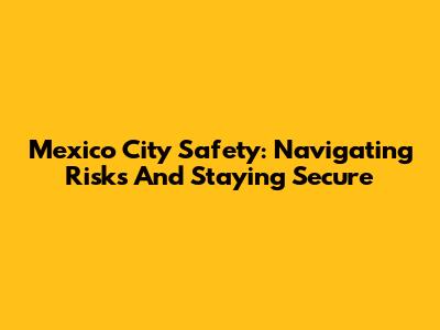 Mexico City Safety: Navigating Risks And Staying Secure