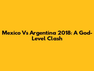 Mexico Vs Argentina 2018: A God-Level Clash