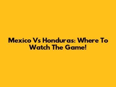 Mexico Vs Honduras: Where To Watch The Game!
