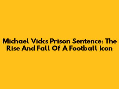 Michael Vick's Prison Sentence: The Rise And Fall Of A Football Icon