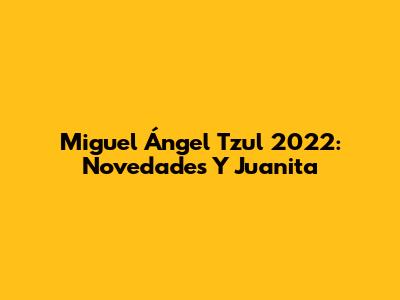 Miguel Ángel Tzul 2022: Novedades Y Juanita