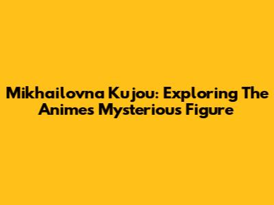 Mikhailovna Kujou: Exploring The Anime's Mysterious Figure