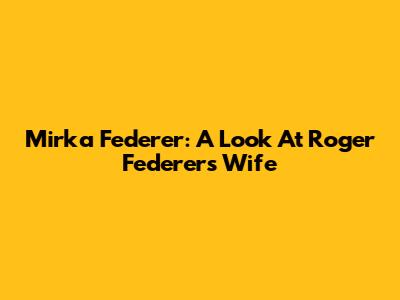 Mirka Federer: A Look At Roger Federer's Wife