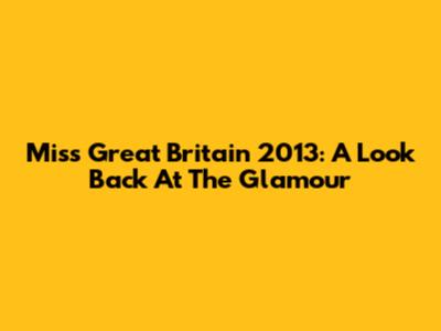 Miss Great Britain 2013: A Look Back At The Glamour