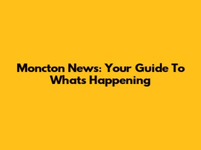 Moncton News: Your Guide To What's Happening