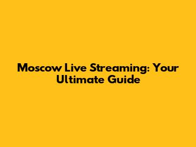 Moscow Live Streaming: Your Ultimate Guide
