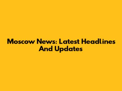 Moscow News: Latest Headlines And Updates